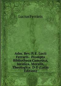 Adm. Rev. P. F. Lucii Ferraris . Prompta Bibliotheca Canonica, Juridica, Moralis, Theologica: D-E (Latin Edition)