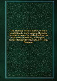 The atoning work of Christ, viewed in relation to some current theories, in eight sermons, preached before the University of Oxford, in the year . lecture founded by the late Rev. John Bampton