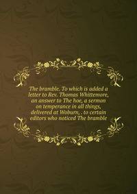 The bramble. To which is added a letter to Rev. Thomas Whittemore, an answer to The hoe, a sermon on temperance in all things, delivered at Woburn, . to certain editors who noticed The bramble