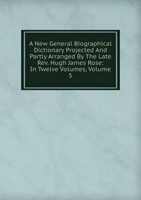 A New General Biographical Dictionary Projected And Partly Arranged By The Late Rev. Hugh James Rose: In Twelve Volumes, Volume 5