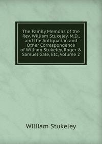 The Family Memoirs of the Rev. William Stukeley, M.D., and the Antiquarian and Other Correspondence of William Stukeley, Roger &amp; Samuel Gale, Etc, Volume 2