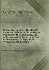 University Question: The Rev. Dr. Ryerson's Defence of the Wesleyan Petitions to the Legislature, and of Denomination Colleges As Part of Our System . in Reply to Dr. Wilson and Mr. Langton .