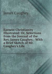 Earnest Christianity Illustrated: Or, Selections from the Journal of the Rev. James Caughey.: With a Brief Sketch of Mr. Caughey's Life