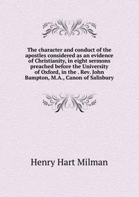 The character and conduct of the apostles considered as an evidence of Christianity, in eight sermons preached before the University of Oxford, in the . Rev. John Bampton, M.A., Canon of Salisbury