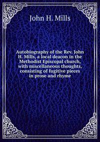 Autobiography of the Rev. John H. Mills, a local deacon in the Methodist Episcopal church, with miscellaneous thoughts, consisting of fugitive pieces in prose and rhyme