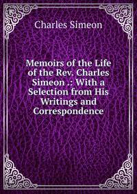 Memoirs of the Life of the Rev. Charles Simeon .: With a Selection from His Writings and Correspondence