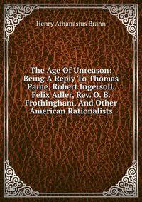 The Age Of Unreason: Being A Reply To Thomas Paine, Robert Ingersoll, Felix Adler, Rev. O. B. Frothingham, And Other American Rationalists
