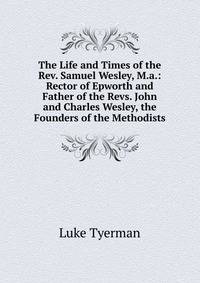 The Life and Times of the Rev. Samuel Wesley, M.a.: Rector of Epworth and Father of the Revs. John and Charles Wesley, the Founders of the Methodists