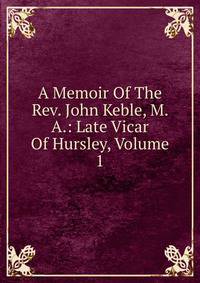 A Memoir Of The Rev. John Keble, M. A.: Late Vicar Of Hursley, Volume 1
