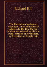 The blessings of polygamy displayed, in an affectionate address to the Rev. Martin Madan: occasioned by his late work, entitled Thelyphthora, or A treatise on female ruin