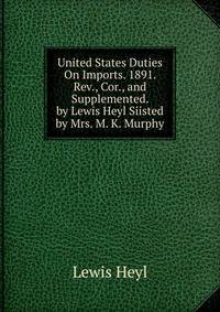 United States Duties On Imports. 1891. Rev., Cor., and Supplemented. by Lewis Heyl Siisted by Mrs. M. K. Murphy