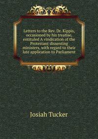 Letters to the Rev. Dr. Kippis, occasioned by his treatise, entituled A vindication of the Protestant dissenting ministers, with regard to their late application to Parliament