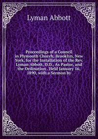 Proceedings of a Council in Plymouth Church, Brooklyn, New York, for the Installation of the Rev. Lyman Abbott, D.D., As Pastor, and the Ordination . Held January 16, 1890, with a Sermon by