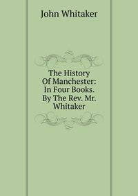 The History Of Manchester: In Four Books. By The Rev. Mr. Whitaker