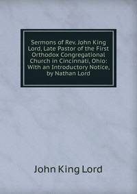 Sermons of Rev. John King Lord, Late Pastor of the First Orthodox Congregational Church in Cincinnati, Ohio: With an Introductory Notice, by Nathan Lord.