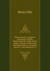 Observations on popular antiquities, chiefly illustrating the origin of our vulgar customs, ceremonies and superstitions: Arranged and rev., with additions v.1