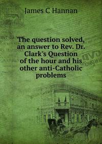 The question solved, an answer to Rev. Dr. Clark's Question of the hour and his other anti-Catholic problems