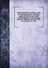 Instructions for mounting, using and caring for mortar carriages, model of 1896 MI and model of 1896 MII for 12-inch mortars, model of 1890 MI, April 22, 1909 . rev. January 11, 1916