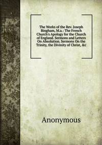 The Works of the Rev. Joseph Bingham, M.a.: The French Church's Apology for the Church of England. Sermons and Letters On Absolution. Sermons On the Trinity, the Divinity of Christ, &amp;c