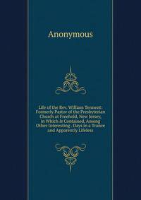 Life of the Rev. William Tennent: Formerly Pastor of the Presbyterian Church at Freehold, New Jersey, in Which Is Contained, Among Other Interesting . Days in a Trance and Apparently Lifeless