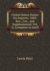 United States Duties On Imports. 1883: Rev., Cor., and Supplemented. Vol. Ii. Complete in Itself