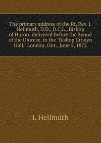 The primary address of the Rt. Rev. I. Hellmuth, D.D., D.C.L., Bishop of Huron: delivered before the Synod of the Diocese, in the "Bishop Cronyn Hall," London, Ont., June 5, 1872