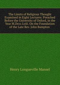 The Limits of Religious Thought Examined in Eight Lectures: Preached Before the University of Oxford, in the Year M.Dccc.Lviii. On the Foundation of the Late Rev. John Bampton .
