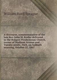 A discourse, commemorative of the late Rev. John M. Krebs: delivered in the Rutgers Presbyterian Church, corner of Madison Avenue and Twenty-ninth . York, on Sabbath morning, October 27, 1867