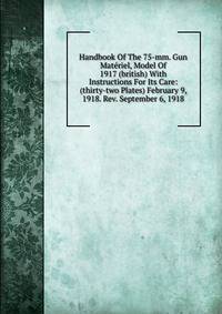 Handbook Of The 75-mm. Gun Materiel, Model Of 1917 (british) With Instructions For Its Care: (thirty-two Plates) February 9, 1918. Rev. September 6, 1918