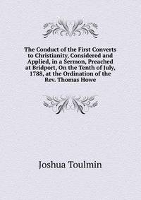 The Conduct of the First Converts to Christianity, Considered and Applied, in a Sermon, Preached at Bridport, On the Tenth of July, 1788, at the Ordination of the Rev. Thomas Howe