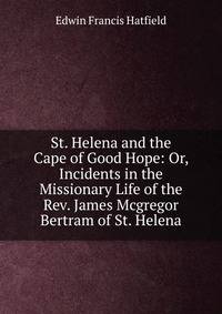 St. Helena and the Cape of Good Hope: Or, Incidents in the Missionary Life of the Rev. James Mcgregor Bertram of St. Helena