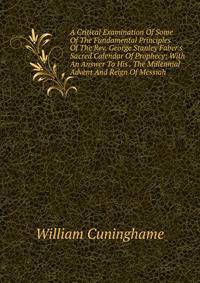 A Critical Examination Of Some Of The Fundamental Principles Of The Rev. George Stanley Faber's Sacred Calendar Of Prophecy: With An Answer To His . The Millennial Advent And Reign Of Messiah