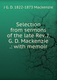 Selection from sermons of the late Rev. J. G. D. Mackenzie .: with memoir