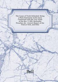 The Cause of Truth Defended: Being a Plain Statement of the Facts Connected with the Two Trials of the Rev. T. Hill, Methodist Preacher, for . Correct Report of the Trial at York, and Othe