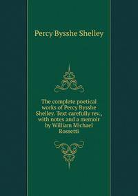 The complete poetical works of Percy Bysshe Shelley. Text carefully rev., with notes and a memoir by William Michael Rossetti