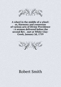 A wheel in the middle of a wheel: or, Harmony and connexion of various acts of Divine Providence : A sermon delivered before the second Rev. . met at White-Clay-Creek, January 2d, 1759.
