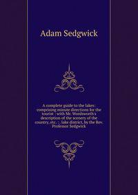 A complete guide to the lakes: comprising minute directions for the tourist : with Mr. Wordsworth's description of the scenery of the country, etc. : . lake district, by the Rev. Professor Sedgwick