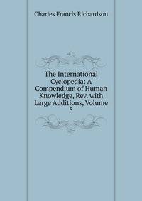 The International Cyclopedia: A Compendium of Human Knowledge, Rev. with Large Additions, Volume 5