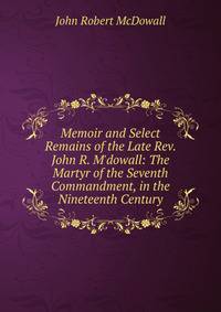 Memoir and Select Remains of the Late Rev. John R. M'dowall: The Martyr of the Seventh Commandment, in the Nineteenth Century