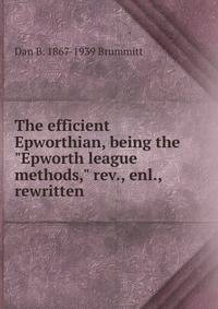 The efficient Epworthian, being the "Epworth league methods," rev., enl., rewritten