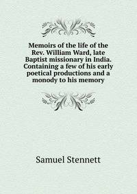 Memoirs of the life of the Rev. William Ward, late Baptist missionary in India. Containing a few of his early poetical productions and a monody to his memory
