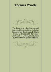 The Expediency, Prediction, and Accomplishment of the Christian Redemption Illustrated: In Eight Sermons, Preached Before the University of Oxford, in . Founded by the Late Rev. John Bampton .