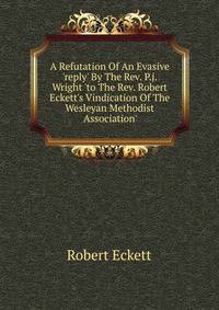 A Refutation Of An Evasive 'reply' By The Rev. P.j. Wright 'to The Rev. Robert Eckett's Vindication Of The Wesleyan Methodist Association'.