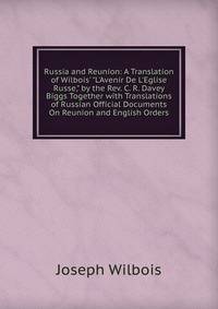 Russia and Reunion: A Translation of Wilbois' "L'Avenir De L'Eglise Russe," by the Rev. C. R. Davey Biggs Together with Translations of Russian Official Documents On Reunion and English Orders