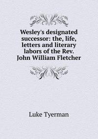 Wesley's designated successor: the, life, letters and literary labors of the Rev. John William Fletcher