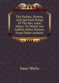 The Psalms, Hymns, And Spiritual Songs Of The Rev. Isaac Watts: To Which Are Added, Select Hymns, From Other Authors