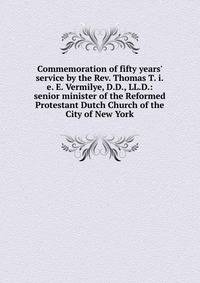 Commemoration of fifty years' service by the Rev. Thomas T. i.e. E. Vermilye, D.D., LL.D.: senior minister of the Reformed Protestant Dutch Church of the City of New York