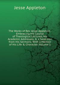 The Works of Rev. Jesse Appleton.: Embracing His Course of Theological Lectures, His Academic Addresses, &amp; a Selection from His Sermons: With a Memoir of His Life &amp; Character, Volume 1