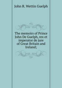 The memoirs of Prince John De Guelph, rex et imperator de jure of Great Britain and Ireland;