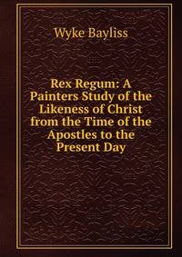 Rex Regum: A Painters Study of the Likeness of Christ from the Time of the Apostles to the Present Day